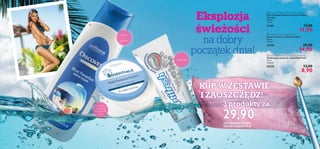 


116 117

Delikatny
płyn
do kąpieli
Chroni
i regeneruje
skórę twarzy
i ciała
Wybiela zęby
 Essentials Multi-Purpose Cream
Krem do twarzy i ciała Essentials
150 ml
99,33/l
24138 25,00
14,90
 Optifresh Fluoride Toothpaste Whitening
Wybielająca pasta do zębów Optifresh
75 ml
118,67/l
20370 13,00
8,90
 Discover Santorini Blue Paradise Bath Foam
Płyn do kąpieli Discover Santorini Blue
Paradise
400 ml
29,75/l
21189 17,00
11,90
Eksplozja
świeżości
na dobry
początek dnia!
KUP W ZESTAWIE
I ZAOSZCZĘDŹ!
3 produkty za
29,90(Kod zestawu: 600068)
Wartość zestawu: 55,00
 