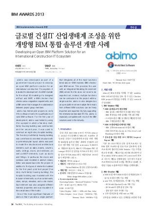 abimo was developed as part of a
government-issued project to develop
an open BIM platform solution for an
international construction IT ecosystem. It
includes the development of a BIM modeler
for the virtual 3D modeling of a designed
artifact and MEP, a BIM checker that
checks various regulation requirements, and
a BIM server that manages the collaboration
between project group members.
abimo has tested pilot projects to verify
if the software meets the qualifications of
valid BIM software. For the first year of
development, abimo was tested by using
it for a project in which a five-story multi-
family housing building was constructed;
and the second year, it was used to
construct an eight-story hospital building.
The five story multi-family housing building
was a reinforced concreted structure with
a symmetrical plan layout. abimo was used
to model the structural and architectural
elements, such as slabs, beams, columns,
walls, ceilings, doors, and windows, as
well as MEP elements, such as ducts
and fittings. In particular, the doors and
windows were modeled in abimo’s Library
Editor and placed back into the project. In
addition to the types of elements modeled
for the first year’s pilot test project (five
story multi-family housing building), the
hospital building was modeled with the
inclusion of elements, such as curtain walls,
stairs, ramps, elevators, and a site model.
Each element was also assigned different
material properties and was visualized in
the overall view of the model.
One of the most significant features of
abimo is that it provides a single platform
that integrates all of the main functions
listed above—BIM modeler, BIM checker,
and BIM server. This provides the user
with an Integrated Modeling Environment
(IME) where the file does not need to be
exported out; instead, multiple functions
can be conducted on the project within a
single solution. abimo is also designed as
an open platform where multiple file formats
from different BIM solutions can be freely
imported and exported. By fully supporting
the international standard IFC file, abimo is
especially compatible with most of the BIM
solutions used in the industry.
 