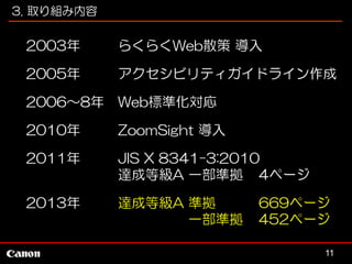 3. 取り組み内容

2003年

らくらくWeb散策 導入

2005年

アクセシビリティガイドライン作成

2006～8年

Web標準化対応

2010年

ZoomSight 導入

2011年

JIS X 8341-3:2010
達成等級A 一部準拠 4ページ

2013年

達成等級A 準拠
一部準拠

669ページ
452ページ
11

 