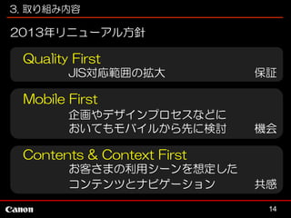 3. 取り組み内容

2013年リニューアル方針

Quality First
JIS対応範囲の拡大

保証

Mobile First
企画やデザインプロセスなどに
おいてもモバイルから先に検討

機会

Contents & Context First
お客さまの利用シーンを想定した
コンテンツとナビゲーション

共感
14

 