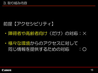 3. 取り組み内容

前提【アクセシビリティ】
•障碍者や高齢者向け（だけ）の対応：×
•様々な環境からのアクセスに対して
同じ情報を提供するための対応
：○

16

 