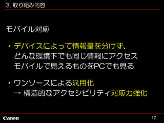 3. 取り組み内容

モバイル対応
•デバイスによって情報量を分けず、
どんな環境下でも同じ情報にアクセス
モバイルで見えるものをPCでも見る
•ワンソースによる汎用化
→ 構造的なアクセシビリティ対応力強化

17

 