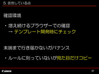 5. 苦労している点

確認環境
•増え続けるブラウザーでの確認
→ テンプレート開発時にチェック

末端まで行き届かないガバナンス
•ルールに則っていないが見た目だけコピー
37

 