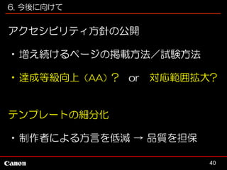 6. 今後に向けて

アクセシビリティ方針の公開
•増え続けるページの掲載方法／試験方法
•達成等級向上（AA）? or 対応範囲拡大?

テンプレートの細分化
•制作者による方言を低減 → 品質を担保
40

 