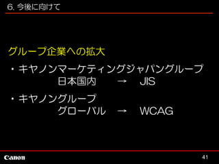 6. 今後に向けて

グループ企業への拡大
•キヤノンマーケティングジャパングループ
日本国内
→ JIS
•キヤノングループ
グローバル

→

WCAG

41

 