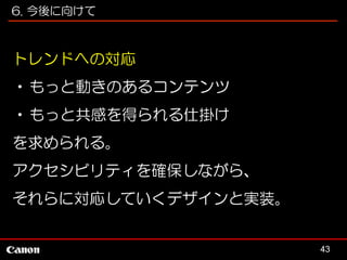 6. 今後に向けて

トレンドへの対応
•もっと動きのあるコンテンツ
•もっと共感を得られる仕掛け
を求められる。
アクセシビリティを確保しながら、
それらに対応していくデザインと実装。

43

 