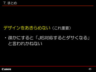 7. まとめ

デザインをあきらめない（これ重要）
•疎かにすると「JIS対応するとダサくなる」
と言われかねない

45

 