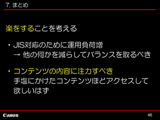 7. まとめ

楽をすることを考える
•JIS対応のために運用負荷増
→ 他の何かを減らしてバランスを取るべき
•コンテンツの内容に注力すべき
手塩にかけたコンテンツほどアクセスして
欲しいはず

46

 