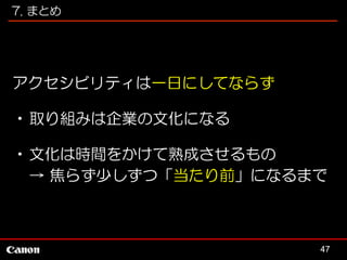 7. まとめ

アクセシビリティは一日にしてならず
•取り組みは企業の文化になる
•文化は時間をかけて熟成させるもの
→ 焦らず少しずつ「当たり前」になるまで

47

 