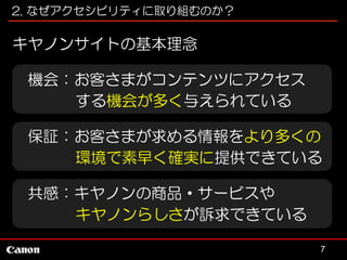 2. なぜアクセシビリティに取り組むのか？

キヤノンサイトの基本理念
機会：お客さまがコンテンツにアクセス
する機会が多く与えられている
保証：お客さまが求める情報をより多くの
環境で素早く確実に提供できている
共感：キヤノンの商品・サービスや
キヤノンらしさが訴求できている
7

 