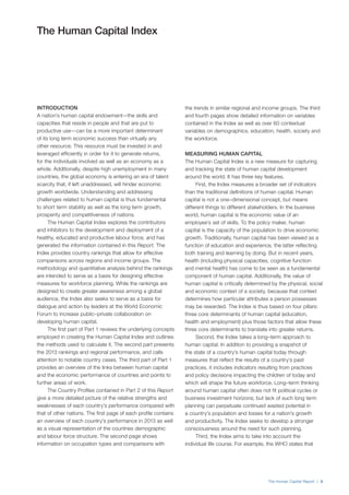 The Human Capital Report | 3
The Human Capital Index
the trends in similar regional and income groups. The third
and fourth pages show detailed information on variables
contained in the Index as well as over 60 contextual
variables on demographics, education, health, society and
the workforce.
MEASURING HUMAN CAPITAL
The Human Capital Index is a new measure for capturing
and tracking the state of human capital development
around the world. It has three key features.
First, the Index measures a broader set of indicators
than the traditional definitions of human capital. Human
capital is not a one–dimensional concept, but means
different things to different stakeholders. In the business
world, human capital is the economic value of an
employee’s set of skills. To the policy maker, human
capital is the capacity of the population to drive economic
growth. Traditionally, human capital has been viewed as a
function of education and experience, the latter reflecting
both training and learning by doing. But in recent years,
health (including physical capacities, cognitive function
and mental health) has come to be seen as a fundamental
component of human capital. Additionally, the value of
human capital is critically determined by the physical, social
and economic context of a society, because that context
determines how particular attributes a person possesses
may be rewarded. The Index is thus based on four pillars:
three core determinants of human capital (education,
health and employment) plus those factors that allow these
three core determinants to translate into greater returns.
Second, the Index takes a long–term approach to
human capital. In addition to providing a snapshot of
the state of a country’s human capital today through
measures that reflect the results of a country’s past
practices, it includes indicators resulting from practices
and policy decisions impacting the children of today and
which will shape the future workforce. Long–term thinking
around human capital often does not fit political cycles or
business investment horizons; but lack of such long term
planning can perpetuate continued wasted potential in
a country’s population and losses for a nation’s growth
and productivity. The Index seeks to develop a stronger
consciousness around the need for such planning.
Third, the Index aims to take into account the
individual life course. For example, the WHO states that
INTRODUCTION
A nation’s human capital endowment—the skills and
capacities that reside in people and that are put to
productive use—can be a more important determinant
of its long term economic success than virtually any
other resource. This resource must be invested in and
leveraged efficiently in order for it to generate returns,
for the individuals involved as well as an economy as a
whole. Additionally, despite high unemployment in many
countries, the global economy is entering an era of talent
scarcity that, if left unaddressed, will hinder economic
growth worldwide. Understanding and addressing
challenges related to human capital is thus fundamental
to short term stability as well as the long term growth,
prosperity and competitiveness of nations.
The Human Capital Index explores the contributors
and inhibitors to the development and deployment of a
healthy, educated and productive labour force, and has
generated the information contained in this Report. The
Index provides country rankings that allow for effective
comparisons across regions and income groups. The
methodology and quantitative analysis behind the rankings
are intended to serve as a basis for designing effective
measures for workforce planning. While the rankings are
designed to create greater awareness among a global
audience, the Index also seeks to serve as a basis for
dialogue and action by leaders at the World Economic
Forum to increase public–private collaboration on
developing human capital.
The first part of Part 1 reviews the underlying concepts
employed in creating the Human Capital Index and outlines
the methods used to calculate it. The second part presents
the 2013 rankings and regional performance, and calls
attention to notable country cases. The third part of Part 1
provides an overview of the links between human capital
and the economic performance of countries and points to
further areas of work.
The Country Profiles contained in Part 2 of this Report
give a more detailed picture of the relative strengths and
weaknesses of each country’s performance compared with
that of other nations. The first page of each profile contains
an overview of each country’s performance in 2013 as well
as a visual representation of the countries demographic
and labour force structure. The second page shows
information on occupation types and comparisons with
 
