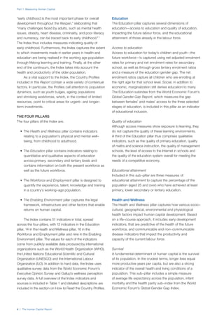 Part 1: Measuring Human Capital
4 | The Human Capital Report
“early childhood is the most important phase for overall
development throughout the lifespan,” elaborating that
“many challenges faced by adults, such as mental health
issues, obesity, heart disease, criminality, and poor literacy
and numeracy, can be traced back to early childhood.” 1
The Index thus includes measures indicating quality of
early childhood. Furthermore, the Index captures the extent
to which investments made in earlier years in health and
education are being realised in the working age population
through lifelong learning and training. Finally, at the other
end of the continuum, the Index takes into account the
health and productivity of the older population.
As a vital support to the Index, the Country Profiles
included in this Report contain a wide variety of contextual
factors. In particular, the Profiles call attention to population
dynamics, such as youth bulges, ageing populations
and shrinking workforces, which, in the context of limited
resources, point to critical areas for urgent– and longer–
term investments.
THE FOUR PILLARS
The four pillars of the Index are:
•	 The Health and Wellness pillar contains indicators
relating to a population’s physical and mental well–
being, from childhood to adulthood.
•	 The Education pillar contains indicators relating to
quantitative and qualitative aspects of education
across primary, secondary and tertiary levels and
contains information on both the present workforce as
well as the future workforce.
•	 The Workforce and Employment pillar is designed to
quantify the experience, talent, knowledge and training
in a country’s working–age population.
•	 The Enabling Environment pillar captures the legal
framework, infrastructure and other factors that enable
returns on human capital.
The Index contains 51 indicators in total, spread
across the four pillars, with 12 indicators in the Education
pillar, 14 in the Health and Wellness pillar, 16 in the
Workforce and Employment pillar and nine in the Enabling
Environment pillar. The values for each of the indicators
come from publicly available data produced by international
organizations such as the World Health Organization (WHO),
the United Nations Educational Scientific and Cultural
Organization (UNESCO) and the International Labour
Organization (ILO). In addition to hard data, the Index uses
qualitative survey data from the World Economic Forum’s
Executive Opinion Survey and Gallup’s wellness perception
survey data. A full overview of the Index indicators and
sources is included in Table 1 and detailed descriptions are
included in the section on How to Read the Country Profiles.
Education
The Education pillar captures several dimensions of
education—access to education and quality of education,
impacting the future labour force, and the educational
attainment of those already in the labour force.
Access to education
Access to education for today’s children and youth—the
future workforce—is captured using net adjusted enrolment
rates for primary and net enrolment rates for secondary
school, as well as through gross tertiary enrolment ratios
and a measure of the education gender gap. The net
enrolment ratios capture all children who are enrolling at
the right age for that school level. Social, in addition to
economic, marginalization still denies education to many.
The Education subindex from the World Economic Forum’s
Global Gender Gap Report, which measures the gap
between females’ and males’ access to the three selected
stages of education, is included in this pillar as an indicator
of educational inclusion.
Quality of education
Although access measures show exposure to learning, they
do not capture the quality of these learning environments.
A third of the Education pillar thus comprises qualitative
indicators, such as the quality of primary education, quality
of maths and science instruction, the quality of management
schools, the level of access to the Internet in schools and
the quality of the education system overall for meeting the
needs of a competitive economy.
Educational attainment
Included in this sub–pillar are three measures of
educational attainment to capture the percentage of the
population (aged 25 and over) who have achieved at least
primary, lower secondary or tertiary education.
Health and Wellness
The Health and Wellness pillar captures how various socio–
cultural, geographical, environmental and physiological
health factors impact human capital development. Based
on a life–course approach, it includes early development
indicators, that are predictive of the health of the future
workforce, and communicable and non–communicable
disease indicators that impact the productivity and
capacity of the current labour force.
Survival
A fundamental determinant of human capital is the survival
of its population. In the crudest terms, longer lives equal
more productive years per capita, but are also a strong
indicator of the overall health and living conditions of a
population. This sub–pillar includes a simple measure
of average life expectancy across the population, infant
mortality and the health parity sub–index from the World
Economic Forum’s Global Gender Gap Index.
 