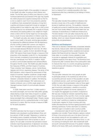 The Human Capital Report | 5
Part 1: Measuring Human Capital
Health
The state of physical health of the population is captured
in the Health sub–pillar, focusing on both children and
adults. The first few years of infancy are critical for a child;
nutritional deficiencies and disease at this age may impede
the child’s physical and cognitive development so that he
or she is unable to reach his or her productive potential
in adulthood. Early development indicators of long–term
cognitive and physical impairment include an average of
stunting (refers to low height–for–age, when a child is short
for his/her age but not necessarily thin; a results of chronic
malnutrition) and wasting (refers to low weight–for–height
where a child is thin for his/her height but not necessarily
short; a result of acute malnutrition) in children under five.
The Health sub–pillar also seeks to capture the years
spent in poor health in the adult, working age population
by measuring the difference between this life expectancy
and the number of years that a person can expect to
live in “full health” without disease and/or injury.2
Non–
communicable diseases (NCDs) kill more than 36 million
people each year, a quarter of whom die before the age
of 60.3
We capture these losses through a measure of the
proportion of the population under 60, (i.e. the population
that is normally considered of economically active age),
that dies ‘prematurely’ from NCDs. In addition, NCDs
as well as communicable diseases have adverse effects
throughout the life course. The Health sub–pillar includes
five measures of NCDs, and their impact on business.
These comprise: heart diseases, cancer, mental illness,
diabetes and chronic respiratory disease. This group of five
NCD indicators, which measure the seriousness of their
impact on business, together contribute a single weight
to the ‘Average business impact of non–communicable
diseases’ composite indicator. In addition, the following
three communicable diseases: HIV, tuberculosis and
malaria combined, carry a further single weight for the
‘Average business impact of communicable diseases’
indicator.
In 2008, there were more than 1.4 billion adults in
the world overweight, and more than half a billion globally
obese (having a body mass index of equal to or greater
than 30). More of the world’s population is killed through
being overweight than underweight today.4
Obesity causes
lost productivity and is a substantial burden on the health
resources of a nation. We thus include a measure of BMI
for the adult population.
Well–being
The WHO estimates that the impact of mental health
illnesses costs developed countries between three and
four percent of GNP annually.5
Depression is ranked as
the leading cause of disability worldwide.6
While many
cases go unreported due to lack of access to care or
stigma, this sub–pillar comprises two perception–based
indicators reporting experiences of depression and stress.
This means that the data is not reflective of those who
have received a medical diagnosis for stress or depression,
but is a measure from a sample population who have
experienced what they understand to be feelings of stress
or depression.
Services
This sub–pillar includes three additional indicators that
provide a broad view of the quality of healthcare and
access to healthcare services. The qualitative measures
of quality and access to healthcare were chosen because
they are more closely related to individual health than are
measures of expenditures on healthcare infrastructure.
The final indicator in the sub–pillar measures the use of
improved drinking water sources and improved sanitation
facilities, which can reduce illnesses leading to loss of
productivity and absenteeism.7
Workforce and Employment
There are no standard, internationally comparable datasets
that directly measure skills, talent and experience despite
agreement among governments, academia and business
leaders that these should be measured. Therefore, the
Index relies on a number of proxy variables to seek
to provide an aggregate measure for quantitative and
qualitative aspects of the labour force. The Workforce and
Employment pillar combines labour force participation rates
to measure how many in a country are gaining experience
in the workforce with indicators of the level or quality of
experience gained.
Participation
This sub–pillar measures how many people are able
to participate actively in the workforce as well as how
successfully particular sectors of the population are able
to contribute (women, youth and those aged over 65). In
addition to labour force participation rates for those aged
15–64, this sub–pillar includes a measure of the gender
gap in economic participation—whether an economy
is leveraging both halves of its human capital pool or
not impacts the aggregate accumulation of experience.
We have also included an indicator representing labour
force participation of the over 65’s. From a human capital
stock perspective, a low labour force participation rate
for the “silver” workforce is treated as undesirable but
is particularly negative for those countries with long,
healthy life expectancies that face ageing populations and
shrinking workforces. Further information on statutory
retirement ages is included in each country’s profile.
Unemployment rates for both the youth and adult
population are included. These indicators capture a subset
of those in the economy who are in the labour force and
are actively looking for and are available for work, and
exclude those who are outside of the labour force, i.e. are
not working nor looking for work. We include both adult
and youth unemployment because of its greater multiplier
effects in the future. With youth unemployment worsening
 