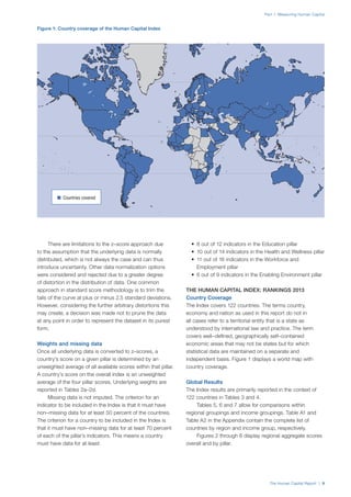 The Human Capital Report | 9
Part 1: Measuring Human Capital
There are limitations to the z–score approach due
to the assumption that the underlying data is normally
distributed, which is not always the case and can thus
introduce uncertainty. Other data normalization options
were considered and rejected due to a greater degree
of distortion in the distribution of data. One common
approach in standard score methodology is to trim the
tails of the curve at plus or minus 2.5 standard deviations.
However, considering the further arbitrary distortions this
may create, a decision was made not to prune the data
at any point in order to represent the dataset in its purest
form.
Weights and missing data
Once all underlying data is converted to z–scores, a
country’s score on a given pillar is determined by an
unweighted average of all available scores within that pillar.
A country’s score on the overall index is an unweighted
average of the four pillar scores. Underlying weights are
reported in Tables 2a–2d.
Missing data is not imputed. The criterion for an
indicator to be included in the Index is that it must have
non–missing data for at least 50 percent of the countries.
The criterion for a country to be included in the Index is
that it must have non–missing data for at least 70 percent
of each of the pillar’s indicators. This means a country
must have data for at least:
•	 8 out of 12 indicators in the Education pillar
•	 10 out of 14 indicators in the Health and Wellness pillar
•	 11 out of 16 indicators in the Workforce and
Employment pillar
•	 6 out of 9 indicators in the Enabling Environment pillar
THE HUMAN CAPITAL INDEX: RANKINGS 2013
Country Coverage
The Index covers 122 countries. The terms country,
economy and nation as used in this report do not in
all cases refer to a territorial entity that is a state as
understood by international law and practice. The term
covers well–defined, geographically self–contained
economic areas that may not be states but for which
statistical data are maintained on a separate and
independent basis. Figure 1 displays a world map with
country coverage.
Global Results
The Index results are primarily reported in the context of
122 countries in Tables 3 and 4.
Tables 5, 6 and 7 allow for comparisons within
regional groupings and income groupings. Table A1 and
Table A2 in the Appendix contain the complete list of
countries by region and income group, respectively.
Figures 2 through 6 display regional aggregate scores
overall and by pillar.
Figure 1: Country coverage of the Human Capital Index
n  Countries covered
 