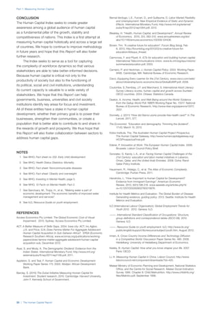 Part 1: Measuring Human Capital
30 | The Human Capital Report
CONCLUSION
The Human Capital Index seeks to create greater
awareness among a global audience of human capital
as a fundamental pillar of the growth, stability and
competitiveness of nations. This Index is a first attempt at
measuring human capital holistically and across a large set
of countries. We hope to continue to improve methodology
in future years and hope that this Report will also foster
further research.
The Index seeks to serve as a tool for capturing
the complexity of workforce dynamics so that various
stakeholders are able to take better–informed decisions.
Because human capital is critical not only to the
productivity of society but also to the functioning of
its political, social and civil institutions, understanding
its current capacity is valuable to a wide variety of
stakeholders. We hope that this Report can help
governments, business, universities and civil society
institutions identify key areas for focus and investment.
All of these entities have a stake in human capital
development, whether their primary goal is to power their
businesses, strengthen their communities, or create a
population that is better able to contribute to and share in
the rewards of growth and prosperity. We thus hope that
this Report will also foster collaboration between sectors to
address human capital gaps.
NOTES
	 1	 See WHO, Fact sheet no 332: Early child development.
	 2	 See WHO, Health Status Statistics: Mortality.
	 3	 See WHO, Fact sheet: Noncommunicable diseases.
	 4	 See WHO, Fact sheet: Obesity and overweight.
	 5	 See WHO, Investing in Mental Health, page 5.
	 6	 See WHO, 10 Facts on Mental Health: Fact 2.
	 7	 See Sanctuary, M., Tropp, H., et al., “Making water a part of
economic development: The economic benefits of improved water
management and services”.
	 8	 See ILO, Resource Guide on youth employment.
REFERENCES
Access Economics Pty Limited. The Global Economic Cost of Visual
Impairment. 2010. Sydney: Access Economics Pty Limited.
ACT. A Better Measure of Skills Gaps. 2004. Iowa city: ACT, Inc.Agbor,
J.A. and Price, G.N. Does Famine Matter For Aggregate Adolescent
Human Capital Acquisition In Sub-Saharan Africa?. ERSA (Economic
Research Southern Africa), www.econrsa.org/publications/working-
papers/does-famine-matter-aggregate-adolescent-human-capital-
acquisition-sub, December 2012.
Aiyar, S. and Mody, A. The Demographic Dividend: Evidence from the
Indian States. International Monetary Fund, http://www.imf.org/
external/pubs/ft/wp/2011/wp1138.pdf, 2011.
Appleton, S. and Teal, F. Human Capital and Economic Development.
Working Paper Series 173. 2000. Abidjan: African Development
Bank.
Barclay, S. (2010) The Dubai Initiative Measuring Human Capital for
Investment. Student research, 2010. Cambridge: Harvard University,
John F. Kennedy School of Government.
Bernal-Verdugo, L.E., Furceri, D., and Guillaume, D. Labor Market Flexibility
and Unemployment: New Empirical Evidence of Static and Dynamic
Effects. International Monetary Fund, http://www.imf.org/external/
pubs/ft/wp/2012/wp1264.pdf, 2012.
Bleakley, H. “Health, Human Capital, and Development”. Annual Review
of Economics, 2010, 2(1): 283-310. www.annualreviews.org/doi/
abs/10.1146/annurev.economics.102308.124436.
Brown, Tim. “A creative future for education”. Forum Blog (blog), Feb
6, 2013, http://forumblog.org/2013/02/a-creative-future-for-
education/#disqus_thread.
Cairncross, F. and Pöysti, K. ICTs for education and building human capital.
International Telecommunications Union, www.itu.int/osg/spu/visions/
summaries/education.pdf, 2003.
Carneiro, P. and Heckman, J. Human Capital Policy. 2003. Working Paper
9495. Cambridge, MA: National Bureau of Economic Research.
Cisco. Equipping Every Learner for the 21st Century. www.cisco.com/web/
about/citizenship/socio-economic/docs/GlobalEdWP.pdf, 2008.
Coulombe, S.,Tremblay, J.F. and Marchand, S. International Adult Literacy
Survey Literacy scores, human capital and growth across fourteen
OECD countries. 2004. Ottawa: Statistics Canada.
Deaton, A. Income, Health, and Well-Being around the World: Evidence
from the Gallup World Poll. NBER Working Paper No. 13317. National
Bureau of Economic Research, http://www.nber.org/papers/w13317,
2007.
Donnelly, J. (2011) “How did Sierra Leone provide free health care?” In The
Lancet, 2011, 377.
The Economist. “Education and demography: Trimming the dividend”.
17:43, March 15, 2013.
Eidos Institute, The. The Australian Human Capital Project Prospectus.
The Human Capital Gateway, http://www.humancapitalgateway.org/
HCGProspectusFinal.pdf.
Ederer, P. Innovation at Work: The European Human Capital Index. 2006.
Brussels: Lisbon Council Policy Brief.
Gonzalez, G. Karoly, L.A., et al. Facing Human Capital Challenges of the
21st Century: education and labor market initiatives in Lebanon,
Oman, Qatar, and the United Arab Emirates. 2008. Doha: Rand-
Qatar Policy Institute.
Hausmann, R., Hidalgo, C., et al. The Atlas of Economic Complexity.
Cambridge: Puritan Press, 2011.
Hendricks, L. “How Important Is Human Capital for Development?
Evidence from Immigrant Earnings”. American Economic
Review, 2012, 92(1):198-219. www.aeaweb.org/articles.php?d
oi=10.1257/000282802760015676.
Institute for Health Metrics and Evaluation. The Global Burden of Disease:
Generating evidence, guiding policy. 2013. Seattle: Institute for Health
Metrics and Evaluation.
ILO (International Labour Organization). Global Employment Trends for
Youth 2012. 2012. Geneva: ILO.
———. International Standard Classification of Occupations: Structure,
group definitions and correspondence tables (ISCO-08). 2012.
Geneva: ILO.
———. Resource Guide on youth employment. ILO, http://www.ilo.org/
public/english/support/lib/resource/subject/youth.htm, August 2013.
Irmen, A. Cross-Country Income Differences and Technology Diffusion
in a Competitive World. Discussion Paper Series No. 480. 2008.
Heidelberg: University of Heidelberg Department of Economics.
Keeley, B. Human Capital: How what you know shapes your life. 2007.
Paris: OECD.
Li, H. Measuring Human Capital in China. Lisbon Council, http://www.
lisboncouncil.net/component/downloads/?id=420.
Malawi Ministry of Economic Planning and Development, National Statistics
Office, and the Centre for Social Research. Malawi Social Indicators
Survey 1995. Chapter 8: Child Malnutrition. http://www.childinfo.org/
files/Malintro.pdf, September 1996.
 