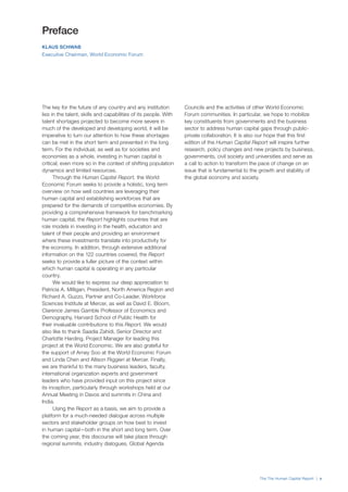 The The Human Capital Report | v
The key for the future of any country and any institution
lies in the talent, skills and capabilities of its people. With
talent shortages projected to become more severe in
much of the developed and developing world, it will be
imperative to turn our attention to how these shortages
can be met in the short term and prevented in the long
term. For the individual, as well as for societies and
economies as a whole, investing in human capital is
critical; even more so in the context of shifting population
dynamics and limited resources.
Through the Human Capital Report, the World
Economic Forum seeks to provide a holistic, long term
overview on how well countries are leveraging their
human capital and establishing workforces that are
prepared for the demands of competitive economies. By
providing a comprehensive framework for benchmarking
human capital, the Report highlights countries that are
role models in investing in the health, education and
talent of their people and providing an environment
where these investments translate into productivity for
the economy. In addition, through extensive additional
information on the 122 countries covered, the Report
seeks to provide a fuller picture of the context within
which human capital is operating in any particular
country.
We would like to express our deep appreciation to
Patricia A. Milligan, President, North America Region and
Richard A. Guzzo, Partner and Co-Leader, Workforce
Sciences Institute at Mercer, as well as David E. Bloom,
Clarence James Gamble Professor of Economics and
Demography, Harvard School of Public Health for
their invaluable contributions to this Report. We would
also like to thank Saadia Zahidi, Senior Director and
Charlotte Harding, Project Manager for leading this
project at the World Economic. We are also grateful for
the support of Amey Soo at the World Economic Forum
and Linda Chen and Allison Riggieri at Mercer. Finally,
we are thankful to the many business leaders, faculty,
international organization experts and government
leaders who have provided input on this project since
its inception, particularly through workshops held at our
Annual Meeting in Davos and summits in China and
India.
Using the Report as a basis, we aim to provide a
platform for a much-needed dialogue across multiple
sectors and stakeholder groups on how best to invest
in human capital—both in the short and long term. Over
the coming year, this discourse will take place through
regional summits, industry dialogues, Global Agenda
Councils and the activities of other World Economic
Forum communities. In particular, we hope to mobilize
key constituents from governments and the business
sector to address human capital gaps through public-
private collaboration. It is also our hope that this first
edition of the Human Capital Report will inspire further
research, policy changes and new projects by business,
governments, civil society and universities and serve as
a call to action to transform the pace of change on an
issue that is fundamental to the growth and stability of
the global economy and society.
Preface
KLAUS SCHWAB
Executive Chairman, World Economic Forum
 