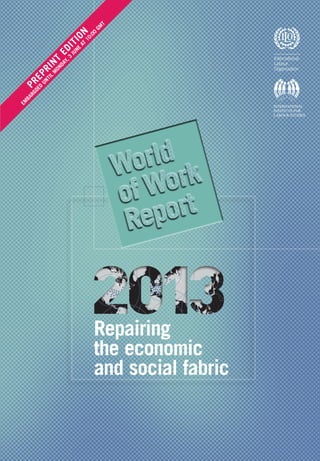 Repairing
the economic
and social fabric
The World of Work Report 2013 provides a com-
prehensive analysis of the current state of labour
markets and social conditions around the world. It
also projects employment trends and assesses the
risk of social unrest.
The report points to an uneven employment picture,
with emerging and developing economies performing
better than the majority of advanced economies.
Income inequalities continue to widen in advan-
ced economies and although they have stabilized
somewhat in large emerging and developing coun-
tries, they remain acute and progress in this area is
still fragile.
The report analyses these trends and discusses the
conditions necessary for putting job creation at the
heart of policy making. It addresses the following
questions:
•	What are the challenges associated with an une-
ven job recovery from the global financial crisis?
How have income inequalities evolved and what
impact has this had on the middle class?
•	Can minimum wages promote social justice and
stimulate aggregate demand without dampening
employment in developing countries? What is
the scope in these countries for counteracting a
double dip in growth and employment in advanced
economies?
•	How can productive investment be stimulated in
order to create more and better jobs? And what are
the financial reforms and corporate governance
changes that would help to reinvigorate private
sector investment?
•	What are the trends in executive pay, and how do
these compare with the evolution of the average
worker’s earnings?
•	How to achieve a shift to job-friendly policies and
what is the role of the ILO in this endeavour?
This report draws attention to the need to restore the
economic and social fabric, thereby laying a foun-
dation for a sustainable recovery from the global
crisis.
WorldofWorkReportILOIIls2013
PREPRINT
EDITION
Em
bargoed
unti
l
Mond
ay,3
June
at
10:00
GM
T
 