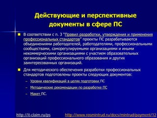 Действующие и перспективные
документы в сфере ПС
 В соответствии с п. 3 “Правил разработки, утверждения и применения
профессиональных стандартов” проекты ПС разрабатываются
объединениями работодателей, работодателями, профессиональными
сообществами, саморегулируемыми организациями и иными
некоммерческими организациями с участием образовательных
организаций профессионального образования и других
заинтересованных организаций.
 Для методического обеспечения разработки профессиональных
стандартов подготовлены проекты следующих документов:
– Уровни квалификаций в целях подготовки ПС
– Методические рекомендации по разработке ПС
– Макет ПС.
http://www.rosmintrud.ru/docs/mintrud/payment/12http://it-claim.ru/ps
 