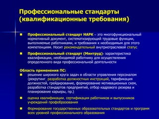 Профессиональные стандарты
(квалификационные требования)
 Профессиональный стандарт НАРК – это многофункциональный
нормативный документ, систематизирующий трудовые функции,
выполняемые работниками, и требования к необходимым для этого
компетенциям. Носит рекомендательный внутриотраслевой статус
 Профессиональный стандарт (Минтруд)- характеристика
квалификации, необходимой работнику для осуществления
определенного вида профессиональной деятельности
Область применения ПС:
 решение широкого круга задач в области управления персоналом
(рекрутинг, разработка должностных инструкций, тарификация
должностей, грейдирование, формирование мотивационных схем,
разработка стандартов предприятий, отбор кадрового резерва и
планирование карьеры, пр.)
 оценка квалификации, сертификация работников и выпускников
учреждений профобразования
 Формирование государственных образовательных стандартов и программ
всех уровней профессионального образования
 