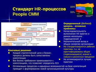 Определенный (Defined)
уровень - основные
проблемы:
 Непоследовательность
выполнения HR практик в
рамках нескольких
подразделений и
 Незначительный вклад в
общую синергию организации
 Не стандартизируются рабочие
практики, т.к. не
идентифицированы общие
(пересекающиеся) знания и
навыки в различных процессах
 Не оптимизируются лучшие
практики
Ключевые решения:
 Каждой стратегической цели и бизнес-
процессу должны быть сопоставлены
компетенции
 Все бизнес-требования привязываются к
компетенциям, что позволяет определять ROI
 Оптимизация процессов и карьерных возможностей на базе компетенций
приводит к формированию новой организационной культуры
Стандарт HR-процессов
People CMM
 