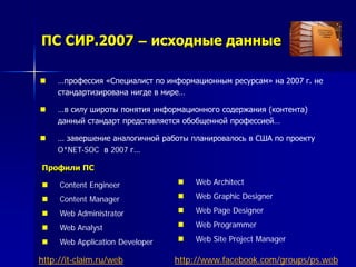 ПС СИР.2007 – исходные данные
 …профессия «Специалист по информационным ресурсам» на 2007 г. не
стандартизирована нигде в мире…
 …в силу широты понятия информационного содержания (контента)
данный стандарт представляется обобщенной профессией…
 … завершение аналогичной работы планировалось в США по проекту
O*NET-SOC в 2007 г…
Профили ПС
 Content Engineer
 Content Manager
 Web Administrator
 Web Analyst
 Web Application Developer
 Web Architect
 Web Graphic Designer
 Web Page Designer
 Web Programmer
 Web Site Project Manager
http://www.facebook.com/groups/ps.webhttp://it-claim.ru/web
 