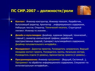 ПС СИР.2007 – должности/роли
 Контент: Инженер-конструктор, Инженер-технолог, Разработчик,
Выпускающий редактор, Архитектор ..информационного содержания,
Наборщик текстов, Оператор, Технический писатель, Структурный
лингвист, Инженер по знаниям…
 Дизайн и мультимедиа: Дизайнер, художник (ведущий, технический ,
главный ), аниматор компьютерной графики; разработчик
пространственных моделей, Сценарист мультимедийного содержания;
Дизайнер пользовательского интерфейса…
 Менеджмент: Директор проектов, Руководитель направления, Ведущий
менеджер контент-проекта, Руководитель группы, Начальник сектора,
Руководитель отдела (5 уровень), Администратор проекта (2 уровень)…
 Программирование: Инженер-программист (Ведущий, Системный…),
Программист по обработке информационного содержания, Специалист по
интеллектуальным интерфейсам…
 
