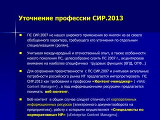 Уточнение профессии СИР.2013
 ПС СИР.2007 не нашел широкого применения во многом из-за своего
обобщенного характера, требующего его уточнения по отдельным
специализациям (ролям).
 Учитывая международный и отечественный опыт, а также особенности
нового поколения ПС, целесообразно сузить ПС 2007 г., акцентировав
внимание на наиболее специфичных трудовых функциях (ВПД, ОТФ…)
 Для сохранения преемственности с ПС СИР.2007 и учитывая актуальные
потребности российского рынка ИТ предлагается интерпретировать ПС
СИР.2013 как требования к профессии «Контент-менеджер» ( «Web
Content Manager») , а под информационными ресурсами предлагается
понимать веб-контент.
 Веб-контент в общем случае следует отличать от корпоративных
информационных ресурсов (электронного документооборота на
предприятиях), работу с которыми осуществляют «Специалисты по
корпоративным ИР» («Enterprise Content Manager»).
 