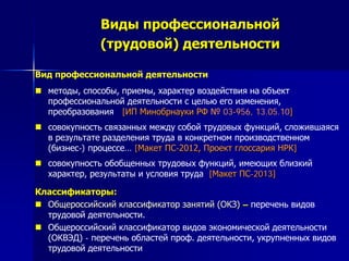 Виды профессиональной
(трудовой) деятельности
Вид профессиональной деятельности
 методы, способы, приемы, характер воздействия на объект
профессиональной деятельности с целью его изменения,
преобразования [ИП Минобрнауки РФ № 03-956, 13.05.10]
 совокупность связанных между собой трудовых функций, сложившаяся
в результате разделения труда в конкретном производственном
(бизнес-) процессе… [Макет ПС-2012, Проект глоссария НРК]
 совокупность обобщенных трудовых функций, имеющих близкий
характер, результаты и условия труда [Макет ПС-2013]
Классификаторы:
 Общероссийский классификатор занятий (ОКЗ) – перечень видов
трудовой деятельности.
 Общероссийский классификатор видов экономической деятельности
(ОКВЭД) - перечень областей проф. деятельности, укрупненных видов
трудовой деятельности
 