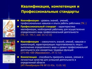 Квалификация, компетенция и
Профессиональные стандарты
 Квалификация - уровень знаний, умений,
профессиональных навыков и опыта работы работника [ТК..]
 Профессиональный стандарт - характеристика
квалификации, необходимой работнику для осуществления
определенного вида профессиональной деятельности
[ТК, Ст. 195.1, изм. 03.12.12]
 Квалификация - совокупность знаний, умений, навыков и
компетенций, характеризующих подготовленность лица к
выполнению определенного вида и уровня профессиональной
деятельности или конкретных трудовых функций
[273-ФЗ «Об Образовании», 29.12.12]
 Компетенция - способность применять знания, умения и
личностные качества для успешной деятельности в
определенной области
[ИП Минобрнауки РФ № 03-956, 13.05.10]
 