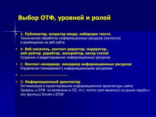 Выбор ОТФ, уровней и ролей
 A. Публикатор, оператор ввода, наборщик текста
Техническая обработка информационных ресурсов (контента)
и размещение на веб-сайте
 B. Веб-писатель, контент-редактор, модератор,
веб-райтер, рерайтер, копирайтер, автор статей
Создание и редактирование информационных ресурсов
 C. Контент-менеджер, менеджер информационных ресурсов
Управление (менеджмент) информационными ресурсами
 --------------------------------
 D. Информационный архитектор
Оптимизация и проектирование информационной архитектуры сайта
Уровень и ОТФ не включены в ПС, т.к. почти нет вакансий на рынке труда и
его функции ближе к ECM.
 