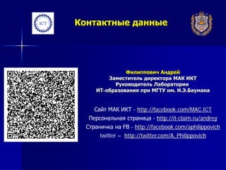 Контактные данные
Филиппович Андрей
Заместитель директора МАК ИКТ
Руководитель Лаборатории
ИТ-образования при МГТУ им. Н.Э.Баумана
Сайт МАК ИКТ - http://facebook.com/MAC.ICT
Персональная страница - http://it-claim.ru/andrey
Страничка на FB - http://facebook.com/aphilippovich
twitter – http://twitter.com/A_Philippovich
 