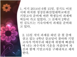 1. 서기 2014년 6월 15일. 경기도 이천
시에 위치한 청강문화산업대학교에선
기말고사 준비에 바쁜 학생들이 과제에
찌들어 가고 있었다. 그 곳에서 2학년
인 김도트는 기숙사에서 과제를 준비하
고 있다.
2. 15일 저녁 과제를 하던 중 윗 층에
살고 있는 4학년 강코딩이 찾아와 기말
고사가 악의무리 때문에 위험에 빠졌다
며 너는 과수석의 기운을 가졌다며 자
신과 함께 기말고사를 구해내자고 제의
한다.
 