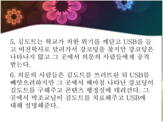 5. 김도트는 학교가 처한 위기를 깨닫고 USB를 들
고 비전학사로 달려가서 강코딩을 찾지만 강코딩은
나타나지 않고 그 곳에서 의문의 사람들에게 공격
받는다.
6. 의문의 사람들은 김도트를 쓰러뜨린 뒤 USB를
빼앗으려하지만 그 곳에서 때마침 나타난 강코딩이
김도트를 구해주고 콘텐츠 행정실에 데려간다. 그
곳에서 박조교님이 김도트를 치료해주고 USB에
대해 설명해준다.
 