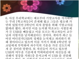 6. 사실 우리학교에는 예로부터 기말고사를 저지하려
는 무리 [학고자들]이 존재해 왔고 그들은 평소엔 가
만히 있었지만 3학년이 되자 졸업을 위해 기말고사를
없애려 했다. 하지만 이를 눈치챈 박조교는 시험문제
가 든 USB를 빼돌렸고 이를 모르는 학고자들이 교수
님과 시험지를 납치해갔다는 것이다. 게다가 최근 들
어선 어디선가USB의 정체를 눈치채고 파괴하기 위
해 찾아다니고 있으며 이를 지키기 위해 4학년인 강
코딩에게 부탁하여 과수석의 기운을 가진 김도트에
게 준 것이라 말한다. 또 자신들이 가지고 있으면
USB의 어두운 기운에게 먹혀버린다며 자신들을 대
신해서 청강홀 지하1층 문서고에 이 USB 를 전달해
 