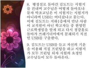 8. 행정실로 돌아간 김도트는 시험지
를 건내며 교수님은 어떻게 돌아오냐
묻자 박조교님은 이 시험지는 시험지가
아니라며 USB는 어디갔냐고 묻는다.
이에 김도트는 지하1층에서 만난 사람
이 교직원이 아닌 학고자들 중 한명인
근로학생임을 알게 되고 다시 청강홀로
돌아가 쓰레기더미에서 분쇄되기 직전
인 USB를 구출한다.
9. 김도트는 USB를 들고 자신의 기운
을 이용해 직접 프린팅을 하고 시험지
가 모두 프린팅 되자 시험의 요정인
교수님들이 모두 돌아온다.
 