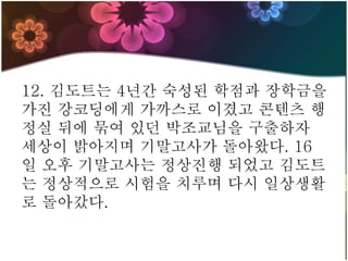 12. 김도트는 4년간 숙성된 학점과 장학금을
가진 강코딩에게 가까스로 이겼고 콘텐츠 행
정실 뒤에 묶여 있던 박조교님을 구출하자
세상이 밝아지며 기말고사가 돌아왔다. 16
일 오후 기말고사는 정상진행 되었고 김도트
는 정상적으로 시험을 치루며 다시 일상생활
로 돌아갔다.
 