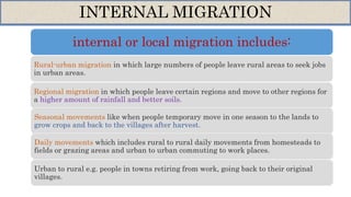 internal or local migration includes:
Rural-urban migration in which large numbers of people leave rural areas to seek jobs
in urban areas.
Regional migration in which people leave certain regions and move to other regions for
a higher amount of rainfall and better soils.
Seasonal movements like when people temporary move in one season to the lands to
grow crops and back to the villages after harvest.
Daily movements which includes rural to rural daily movements from homesteads to
fields or grazing areas and urban to urban commuting to work places.
Urban to rural e.g. people in towns retiring from work, going back to their original
villages.
INTERNAL MIGRATION
 
