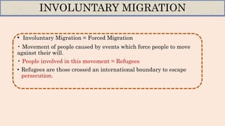 • Involuntary Migration = Forced Migration
• Movement of people caused by events which force people to move
against their will.
• People involved in this movement = Refugees
• Refugees are those crossed an international boundary to escape
persecution.
INVOLUNTARY MIGRATION
 