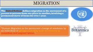 MIGRATION
“Human Migration is the permanent change of residence by
an individual or groups,excluding such movements as
nomadism and migrant labour”.
 
