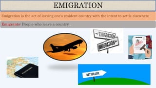 Emigration is the act of leaving one's resident country with the intent to settle elsewhere
EMIGRATION
Emigrants: People who leave a country .
 
