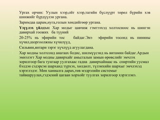 









Ургах орчин: Уулын хээр,ойт хээр,тагийн бүслүүрт төрөл бүрийн хэв
шинжийг бүрдүүлэн ургана.
Заримдаа царам,нуга,голын хөндийгөөр ургана.
Үзүүлэх үйлдэл: Хар модыг цавчиж гэмтээхэд холтосноос нь шингэн
давирхай гоожих ба түүний
20-25% нь эфирийн тос
байдаг.Энэ эфирийн тосонд нь пинины
хүчил,шоргоолжны хүчилүүд,
Сильвин,янтари зэрэг хүчлүүд агуулагдана.
Хар модны холтсонд анагаах бодис, шилмүүсэнд нь витамин байдаг.Ардын
эмнэлэгт Хар модны давирхайг амьсгалын замын өрөвслийг эмчлэх
зорилгоор бага тунгаар уулгахаас гадна давирхайнаас нь спиртийн уусмал
бэлдэн сэдэрсэн шарханд түрхэх, хөлдөлт, түлэнхийн шархыг эмчлэхэд
хэрэглэдэг. Мөн ханиалга дарах,төв мэдрэлийн системыг
тайвшруулах,гэдэсний цагаан хорхойг туулгах зорилгоор хэрэглэнэ.

 