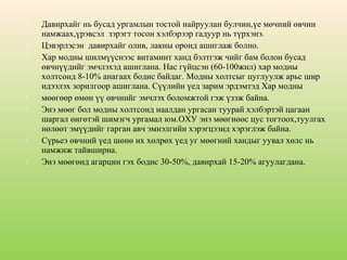 











Давирхайг нь бусад ургамлын тостой найруулан булчин,үе мөчний өвчин
намжаах,үрэвсэл зэрэгт тосон хэлбэрээр гадуур нь түрхэнэ.
Цэвэрлэсэн давирхайг олив, лакны оронд ашиглаж болно.
Хар модны шилмүүснээс витаминт ханд бэлтгэж чийг бам болон бусад
өвчнүүдийг эмчлэхэд ашиглана. Нас гүйцсэн (60-100жил) хар модны
холтсонд 8-10% анагаах бодис байдаг. Модны холтсыг цуглуулж арьс шир
идээлэх зорилгоор ашиглана. Сүүлийн үед зарим эрдэмтэд Хар модны
мөөгөөр өмөн үү өвчнийг эмчлэх боломжтой гэж үзэж байна.
Энэ мөөг бол модны холтсонд наалдан ургасан туурай хэлбэртэй цагаан
шаргал өнгөтэй шимэгч ургамал юм.ОХУ энэ мөөгнөөс цус тогтоох,туулгах
нөлөөт эмүүдийг гарган авч эмнэлгийн хэрэгцээнд хэрэглэж байна.
Сүрьеэ өвчний үед шөнө их хөлрөх үед уг мөөгний хандыг уувал хөлс нь
намжиж тайвширна.
Энэ мөөгөнд агарцин гэх бодис 30-50%, давирхай 15-20% агуулагдана.

 