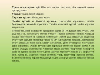 







Ургах газар, орчин зүй: Ойн дээд царам, хад, асга, ойн цоорхой, голын
эргээр ургана.
Үржил: Үндэс, үрээр үржинэ
Хэрэглэх эрхтэн: Жимс, иш, хальс
Эмийн түүхий эд бэлтгэх хугацаа: Эмнэлгийн хэрэгцээнд тэсийн
боловсорсон жимсийг хэрэглэнэ. Тэсийн жимсний түүхий эдийн хэрэгцээ
асар их юм.
Тэсийн жимсийг боловсорч гүйцсэний дараа 09-10 дугаар сард түүнэ. Энэ
үед жимс нь исгэлэндүү амттай болдог. Тэсийн жимсийг өвлийн улиралд
голдуу нойтоноор нь хадгалж хэрэглэдэг. Зарим үед хатаалгын шүүгээнд
буюу талх барьдаг пийшинд тавьж 60-700 –ын халуунд хатаана. Хайрцаглах
буюу хатаахын өмнө навч, ялзарч хөгцөрсөн, үйрч нунтгарсан хэсгүүдийг
сайн цэвэрлэнэ. Эмийн түүхий эдэд зориулан бэлтгэсэн тэсийн жимс 5 мм
орчим бүдүүн, гялтганасан улаавтар ягаан өнгөтэй бөөрөнхий хэлбэртэй
байх ба түүний зөөлөн хэсэгт дэгээ маягтай хүрэндүү өнгийн 2-7 ширхэг үр
бий. Жимс нь мэдэгдэх төдий өвөрмөц үнэр, гашуувтар исгэлэн амттай.
Бэлтгэгдсэн жимс харлаж муудаагүй элдэв хольцгүй сайтар хатаасан байвал
зохино.

 