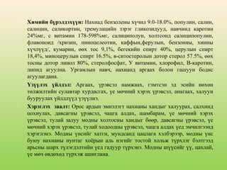 





Химийн бүрэлдэхүүн: Нахиад бензолены хүчил 9.0-18.0%, популин, салин,
салицин, саликортин, тремулацийн зэрэг гликозидууд, навчинд каротин
24%мг, с витамин 178-598%мг, салициполун, холтсонд салиципопулин,
флавоноид /хризин, пиноцелеотин, каффын,ферулын, бензонны, хинны
хүчлүүд/, кумарин, өөх тос 9,1%, бегекийн спирт 40%, церулын спирт
18,4%, миноцерулын спирт 16.5%, в-ситостеролын дотор стерол 57.5%, өөх
тосны дотор линол 80%, стеролфосфат, У витамин, хлорофил, В-каротин,
липид агуулна. Ургамлын навч, нахианд аргаах болон гашуун бодис
агуулагдана.
Үзүүлэх үйлдэл: Аргаах, үрэвсэл намжаах, гэмтсэн эд эсийн нөхөн
төлжилтийн сулавтар хурдасгах, үе мөчний хэрэх үрэвсэл, анагаах, халуун
бууруулах үйлдлүүд үзүүлнэ.
Хэрэглэх заалт: Орос ардын эмнэлэгт нахианы хандыг халуурах, салхинд
цохиулах, давсагны үрэвсэл, чацга алдах, шамбарам, үе мөчний хэрэх
үрэвсэл, тулай залуу модны холтосны хандыг бөөр, давсагны үрэвсэл, үе
мөчний хэрэх үрэвсэл, тулай ходоодны үрэвсэл, чацга алдах үед эмчилгээнд
хэрэглэнэ. Модны үнсийг хатги, мундсанд цацлага хэлбэрээр, модны үнс
буюу нахианы нунтаг хоёрын аль нэгийг тостой хольж түрхлэг бэлтгээд
арьсны шарх түлэгдэлтийн үед гадуур түрхэнэ. Модны шүүсийг үү, цахлай,
үе мөч өвдөхөд түрхэж ашиглана.

 