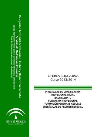 PROGRAMAS DE CUALIFICACIÓN
PROFESIONAL INICIAL
BACHILLERATO
FORMACIÓN PROFESIONAL
FORMACIÓN PERSONAS ADULTAS
ENSEÑANZAS DE RÉGIMEN ESPECIAL

Delegación Territorial de Educación , Cultura y Deporte en Córdoba
Servicio de Ordenación Educativa
Servicio de Ordenación Educativa
Servicio de Ordenación Educativa
Servicio de Ordenación Educativa
Equipo Técnico Provincial para la Orientación Educativa y Profesional
Área de Orientación Vocacional y Profesional

Consejería de Educación

OFERTA EDUCATIVA
Curso 2013/2014

 