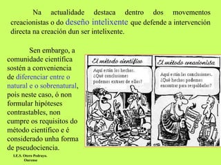 Na actualidade destaca dentro dos movementos
creacionistas o do deseño intelixente que defende a intervención
directa na creación dun ser intelixente.
Sen embargo, a
comunidade científica
sostén a conveniencia
de diferenciar entre o
natural e o sobrenatural,
pois neste caso, ó non
formular hipóteses
contrastables, non
cumpre os requisitos do
método científico e é
considerado unha forma
de pseudociencia.
I.E.S. Otero Pedrayo.
Ourense

 