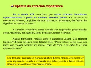 Hipótese da xeración espontánea
Ata o século XIX aceptábase que certas criaturas formábanse
espontaneamente a partir de distintas materias primas. Os vermes e as
moscas, do estiércol; os piollos, da suor humana; as luciérnagas, das faíscas das
fogueiras; os vermes da carne...
A xeración espontánea estaba avalada por respectadas personalidades
coma Aristóteles, San Agustín, Santo Tomás de Aquino e Newton.
Algúns formularon receitas como o alquimista Johann Van Helmont
(século XVII) que publicou como fabricar ratos: "Basta colocar roupa sucia nun
tonel, que conteña ademais uns poucos grans de trigo, e ao cabo de 21 días
aparecerán ratos".

Esta teoría foi aceptada no mundo científico durante moitos séculos por ser
unha explicación sinxela e inmediata que daba resposta a feitos cotiáns,
aínda que sen contrastar experimentalmente.

 