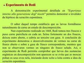 Experimento de Redi
A demostración experimental detallada en "Esperienze
intorno alla generazione degl' insetti" permitiu demostrar a invalidez
da hipótese da xeración espontánea.
O saber daquel tempo establecía que as larvas formábanse
naturalmente da carne en estado de descomposición.
Nun experimento realizado en 1668, Redi tomou tres frascos e
puxo carne putrefacta en cada un. Selou fortemente un dos frascos,
deixou outro aberto, e cubriu ao terceiro con gasa. A conclusión do
experimento demostrou o desenvolvemento de vermes na carne do
frasco aberto e sobre a gasa do frasco correspondente, mentres que
non se observaron vermes en ningures do frasco selado. Así, o
experimento de Redi permitiu comprobar que larvas das sustancias
orgánicas en descomposición non aparecen se se evita que as moscas
poñan os seus ovos nela, iniciando deste xeito a loita contra a idea da
xeración espontánea.

 