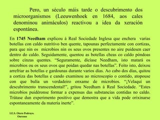 Pero, un século máis tarde o descubrimento dos
microorganismos (Leeuwenhoek en 1684, aos cales
denominou animáculos) reactivou a idea da xeración
espontánea.
En 1745 Needham explicou á Real Sociedade Inglesa que enchera varias
botellas con caldo nutritivo ben quente, tapounas perfectamente con cortizas,
para que nin os microbios nin os seus ovos presentes no aire puidesen caer
dentro do caldo. Seguidamente, quentou as botellas cheas co caldo póndoas
sobre cinzas quentes. “Seguramente, dicíase Needham, isto matará os
microbios ou os seus ovos que poidan quedar nas botellas”. Feito isto, deixou
arrefriar as botellas e gardounas durante varios días. Ao cabo dos días, quitou
a cortiza das botellas e cando examinou ao microscopio o contido, atopouse
con que bulía un verdadeiro enxame de microbios. “¡Velaquí un
descubrimento transcendental!”, gritou Needham á Real Sociedade. “Estes
microbios puidéronse formar a expensas das substancias contidas no caldo.
Trátase dun experimento positivo que demostra que a vida pode orixinarse
espontaneamente da materia inerte”.
I.E.S. Otero Pedrayo.
Ourense

 