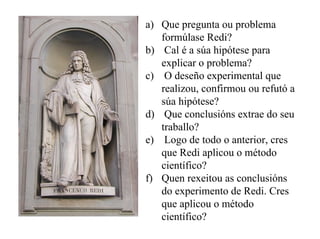 a) Que pregunta ou problema
formúlase Redi?
b) Cal é a súa hipótese para
explicar o problema?
c) O deseño experimental que
realizou, confirmou ou refutó a
súa hipótese?
d) Que conclusións extrae do seu
traballo?
e) Logo de todo o anterior, cres
que Redi aplicou o método
científico?
f) Quen rexeitou as conclusións
do experimento de Redi. Cres
que aplicou o método
científico?

 